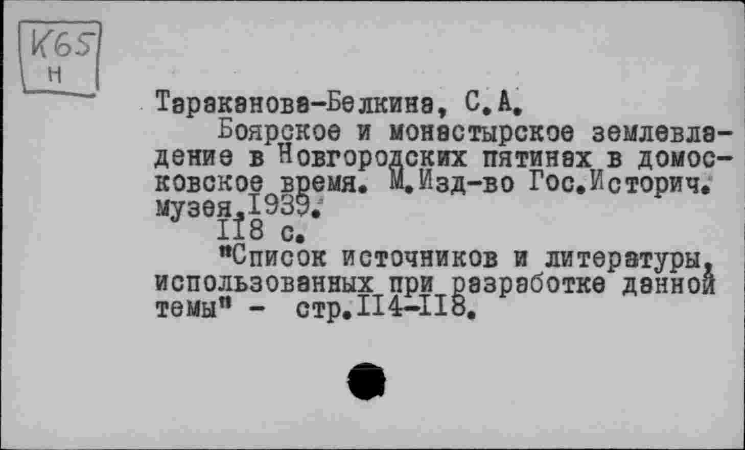 ﻿K6S н
Тэракэнова-Белкина, С.A.
Боярсков и монастырское землевла дение в Новгородских пятинах в домос ковское время. М.Изд-во Гос.Историч. музея.1939.
if8 с.
"Список источников и литературы, использованных при разработке данной темы" - стр.114-118.